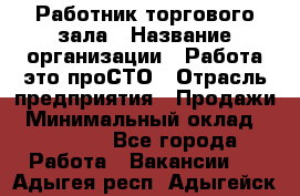 Работник торгового зала › Название организации ­ Работа-это проСТО › Отрасль предприятия ­ Продажи › Минимальный оклад ­ 14 500 - Все города Работа » Вакансии   . Адыгея респ.,Адыгейск г.